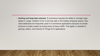 • Scaling and large data volumes: E-commerce requires the ability to manage huge
spikes in usage, whether it’s for a one-day sale or the holiday shopping season. Key-
value databases are frequently used in e-commerce applications because its simple
structure is easily scaled up during times of heavy traffic. This agility is valuable to
gaming, adtech, and Internet of Things (IoT) applications.
 