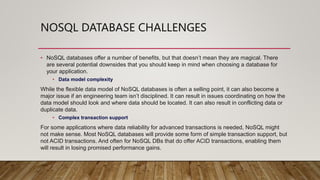NOSQL DATABASE CHALLENGES
• NoSQL databases offer a number of benefits, but that doesn’t mean they are magical. There
are several potential downsides that you should keep in mind when choosing a database for
your application.
• Data model complexity
While the flexible data model of NoSQL databases is often a selling point, it can also become a
major issue if an engineering team isn’t disciplined. It can result in issues coordinating on how the
data model should look and where data should be located. It can also result in conflicting data or
duplicate data.
• Complex transaction support
For some applications where data reliability for advanced transactions is needed, NoSQL might
not make sense. Most NoSQL databases will provide some form of simple transaction support, but
not ACID transactions. And often for NoSQL DBs that do offer ACID transactions, enabling them
will result in losing promised performance gains.
 
