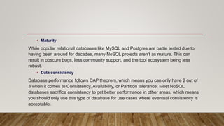 • Maturity
While popular relational databases like MySQL and Postgres are battle tested due to
having been around for decades, many NoSQL projects aren’t as mature. This can
result in obscure bugs, less community support, and the tool ecosystem being less
robust.
• Data consistency
Database performance follows CAP theorem, which means you can only have 2 out of
3 when it comes to Consistency, Availability, or Partition tolerance. Most NoSQL
databases sacrifice consistency to get better performance in other areas, which means
you should only use this type of database for use cases where eventual consistency is
acceptable.
 