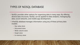 TYPES OF NOSQL DATABASE
• NoSQL provides other options for organizing data in many ways. By offering
diverse data structures, NoSQL can be applied to data analytics, managing big
data, social networks, and mobile app development.
• A NoSQL database manages information using any of these primary data
models:
• Key-value store
• Document store
• Wide-column store
• Graph store
• In-memory store
 