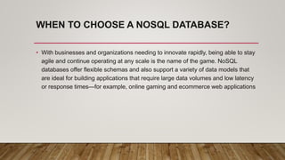 WHEN TO CHOOSE A NOSQL DATABASE?
• With businesses and organizations needing to innovate rapidly, being able to stay
agile and continue operating at any scale is the name of the game. NoSQL
databases offer flexible schemas and also support a variety of data models that
are ideal for building applications that require large data volumes and low latency
or response times—for example, online gaming and ecommerce web applications
 