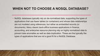 WHEN NOT TO CHOOSE A NOSQL DATABASE?
• NoSQL databases typically rely on de-normalized data, supporting the types of
applications that use fewer tables (or containers) and whose data relationships
are not modeled using references, but rather as embedded records (or
documents). Many classic back-office business applications in finance,
accounting, and enterprise resource planning rely on highly normalized data to
prevent data anomalies as well as data duplication. These are the typically the
types of applications that are not a good fit for a NoSQL Database.
 