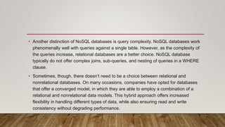 • Another distinction of NoSQL databases is query complexity. NoSQL databases work
phenomenally well with queries against a single table. However, as the complexity of
the queries increase, relational databases are a better choice. NoSQL database
typically do not offer complex joins, sub-queries, and nesting of queries in a WHERE
clause.
• Sometimes, though, there doesn’t need to be a choice between relational and
nonrelational databases. On many occasions, companies have opted for databases
that offer a converged model, in which they are able to employ a combination of a
relational and nonrelational data models. This hybrid approach offers increased
flexibility in handling different types of data, while also ensuring read and write
consistency without degrading performance.
 