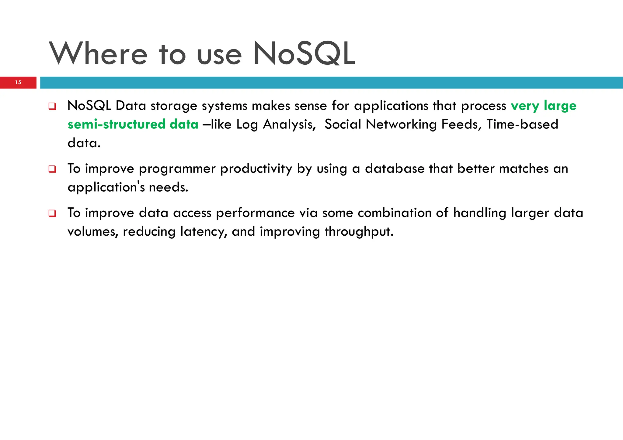 Where to use NoSQL
 NoSQL Data storage systems makes sense for applications that process very large
semi-structured data –like Log Analysis, Social Networking Feeds, Time-based
data.
 To improve programmer productivity by using a database that better matches an
application's needs.
 To improve data access performance via some combination of handling larger data
volumes, reducing latency, and improving throughput.
15
 