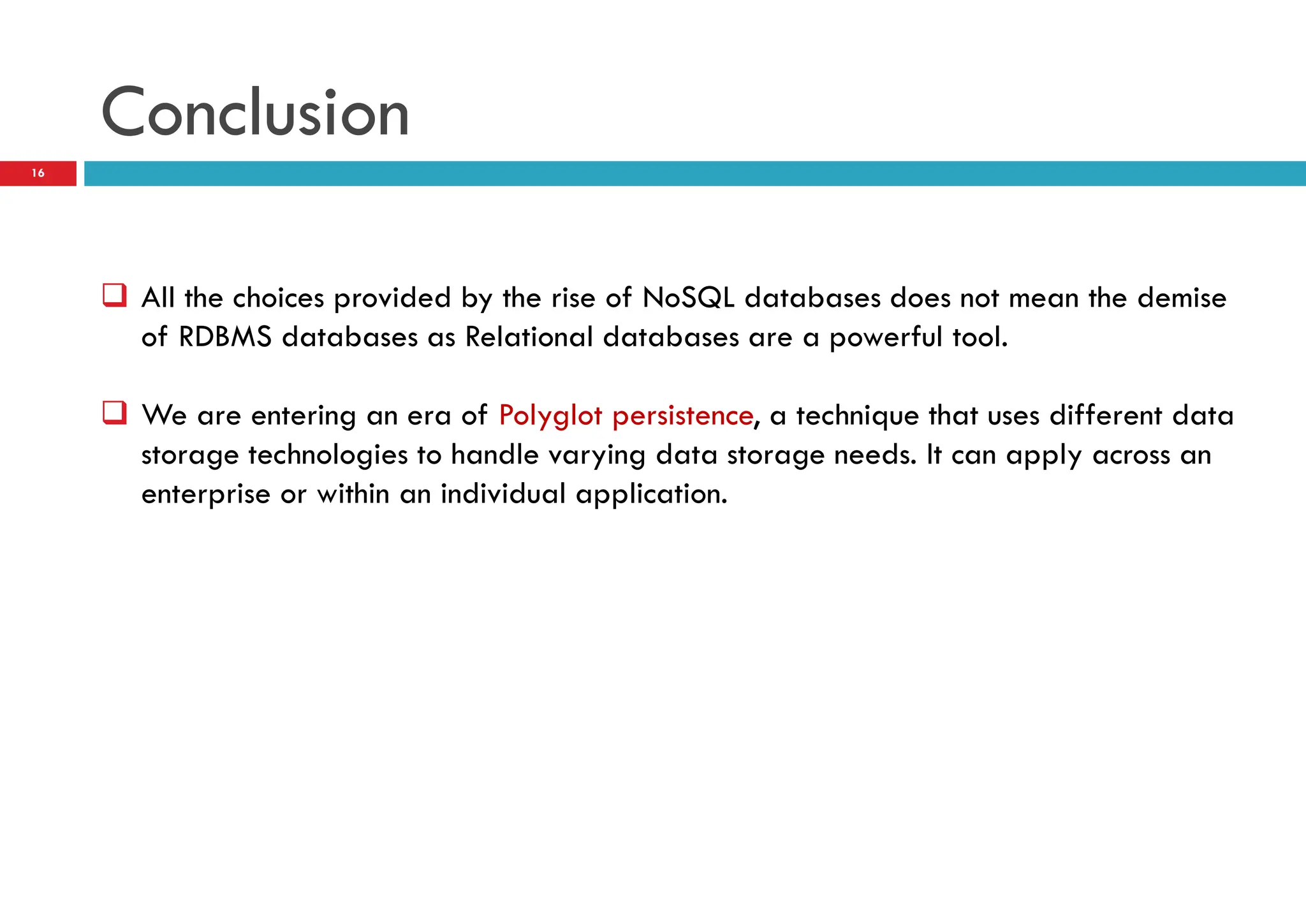 Conclusion
 All the choices provided by the rise of NoSQL databases does not mean the demise
of RDBMS databases as Relational databases are a powerful tool.
 We are entering an era of Polyglot persistence, a technique that uses different data
storage technologies to handle varying data storage needs. It can apply across an
enterprise or within an individual application.
16
 