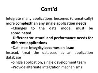 Cont’d
Integrate many applications becomes (dramatically)
more complexthan any single application needs
−Changes to the data model must be
coordinated
−Different structural and performance needs for
different applications
−Database integrity becomes an issue
Instead, treat the database as an application
database
−Single application, single development team
−Provide alternate integration mechanisms
 