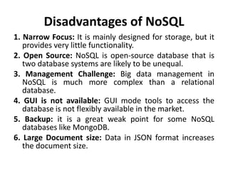 Disadvantages of NoSQL
1. Narrow Focus: It is mainly designed for storage, but it
provides very little functionality.
2. Open Source: NoSQL is open-source database that is
two database systems are likely to be unequal.
3. Management Challenge: Big data management in
NoSQL is much more complex than a relational
database.
4. GUI is not available: GUI mode tools to access the
database is not flexibly available in the market.
5. Backup: it is a great weak point for some NoSQL
databases like MongoDB.
6. Large Document size: Data in JSON format increases
the document size.
 