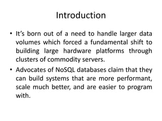 Introduction
• It’s born out of a need to handle larger data
volumes which forced a fundamental shift to
building large hardware platforms through
clusters of commodity servers.
• Advocates of NoSQL databases claim that they
can build systems that are more performant,
scale much better, and are easier to program
with.
 