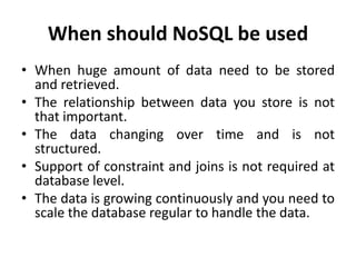 When should NoSQL be used
• When huge amount of data need to be stored
and retrieved.
• The relationship between data you store is not
that important.
• The data changing over time and is not
structured.
• Support of constraint and joins is not required at
database level.
• The data is growing continuously and you need to
scale the database regular to handle the data.
 