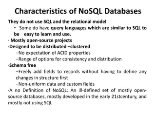 Characteristics of NoSQL Databases
They do not use SQL and the relational model
• Some do have query languages which are similar to SQL to
be easy to learn and use.
∙ Mostly open-source projects
∙Designed to be distributed –clustered
−No expectation of ACID properties
−Range of options for consistency and distribution
∙Schema free
−Freely add fields to records without having to define any
changes in structure first
−Non-uniform data and custom fields
∙A no Definition of NoSQL: An ill-defined set of mostly open-
source databases, mostly developed in the early 21stcentury, and
mostly not using SQL
 