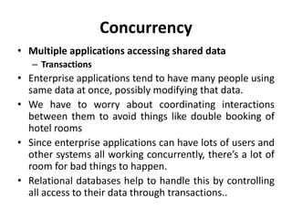 Concurrency
• Multiple applications accessing shared data
– Transactions
• Enterprise applications tend to have many people using
same data at once, possibly modifying that data.
• We have to worry about coordinating interactions
between them to avoid things like double booking of
hotel rooms
• Since enterprise applications can have lots of users and
other systems all working concurrently, there’s a lot of
room for bad things to happen.
• Relational databases help to handle this by controlling
all access to their data through transactions..
 