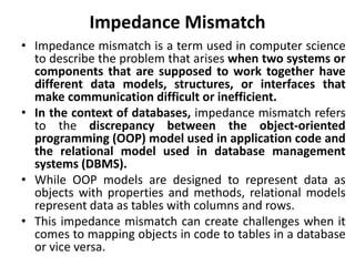 Impedance Mismatch
• Impedance mismatch is a term used in computer science
to describe the problem that arises when two systems or
components that are supposed to work together have
different data models, structures, or interfaces that
make communication difficult or inefficient.
• In the context of databases, impedance mismatch refers
to the discrepancy between the object-oriented
programming (OOP) model used in application code and
the relational model used in database management
systems (DBMS).
• While OOP models are designed to represent data as
objects with properties and methods, relational models
represent data as tables with columns and rows.
• This impedance mismatch can create challenges when it
comes to mapping objects in code to tables in a database
or vice versa.
 