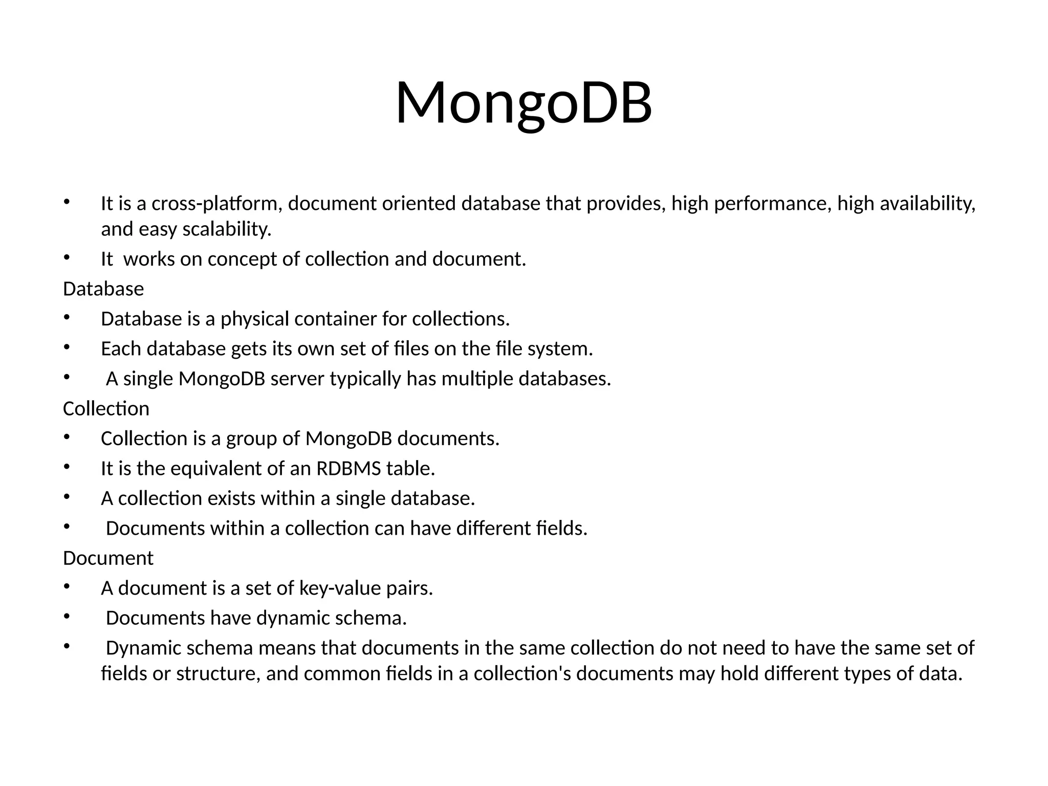 MongoDB • It is a cross-platform, document oriented database that provides, high performance, high availability, and easy scalability. • It works on concept of collection and document. Database • Database is a physical container for collections. • Each database gets its own set of files on the file system. • A single MongoDB server typically has multiple databases. Collection • Collection is a group of MongoDB documents. • It is the equivalent of an RDBMS table. • A collection exists within a single database. • Documents within a collection can have different fields. Document • A document is a set of key-value pairs. • Documents have dynamic schema. • Dynamic schema means that documents in the same collection do not need to have the same set of fields or structure, and common fields in a collection's documents may hold different types of data. 