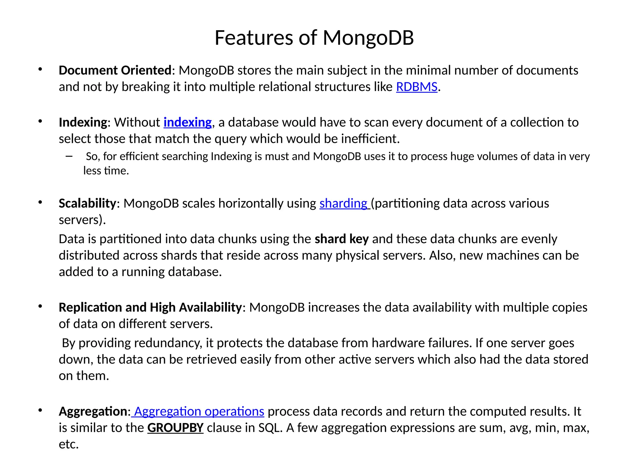 Features of MongoDB • Document Oriented: MongoDB stores the main subject in the minimal number of documents and not by breaking it into multiple relational structures like RDBMS. • Indexing: Without indexing, a database would have to scan every document of a collection to select those that match the query which would be inefficient. – So, for efficient searching Indexing is must and MongoDB uses it to process huge volumes of data in very less time. • Scalability: MongoDB scales horizontally using sharding (partitioning data across various servers). Data is partitioned into data chunks using the shard key and these data chunks are evenly distributed across shards that reside across many physical servers. Also, new machines can be added to a running database. • Replication and High Availability: MongoDB increases the data availability with multiple copies of data on different servers. By providing redundancy, it protects the database from hardware failures. If one server goes down, the data can be retrieved easily from other active servers which also had the data stored on them. • Aggregation: Aggregation operations process data records and return the computed results. It is similar to the GROUPBY clause in SQL. A few aggregation expressions are sum, avg, min, max, etc. 