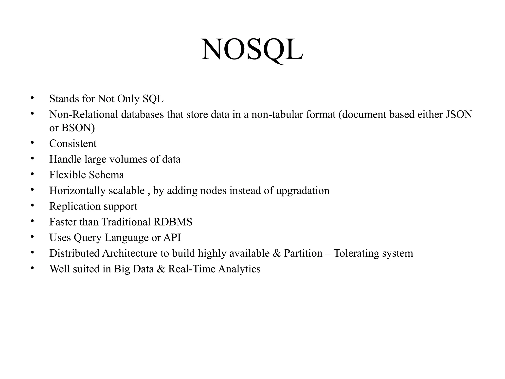 NOSQL • Stands for Not Only SQL • Non-Relational databases that store data in a non-tabular format (document based either JSON or BSON) • Consistent • Handle large volumes of data • Flexible Schema • Horizontally scalable , by adding nodes instead of upgradation • Replication support • Faster than Traditional RDBMS • Uses Query Language or API • Distributed Architecture to build highly available & Partition – Tolerating system • Well suited in Big Data & Real-Time Analytics 