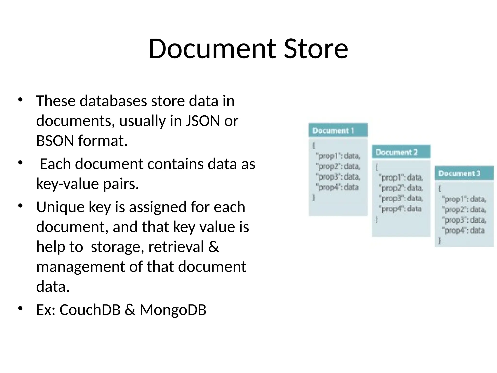 Document Store • These databases store data in documents, usually in JSON or BSON format. • Each document contains data as key-value pairs. • Unique key is assigned for each document, and that key value is help to storage, retrieval & management of that document data. • Ex: CouchDB & MongoDB 
