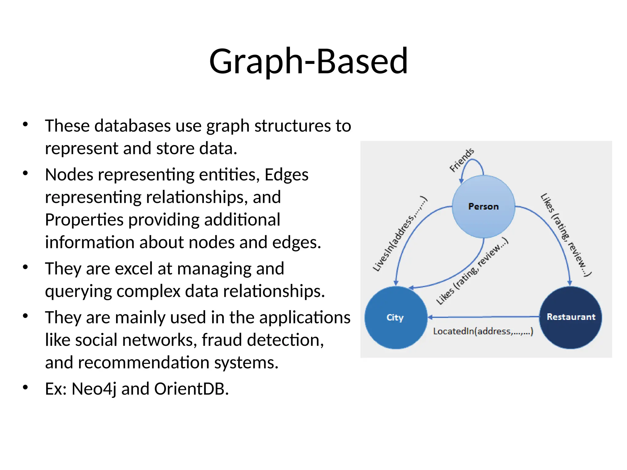 Graph-Based • These databases use graph structures to represent and store data. • Nodes representing entities, Edges representing relationships, and Properties providing additional information about nodes and edges. • They are excel at managing and querying complex data relationships. • They are mainly used in the applications like social networks, fraud detection, and recommendation systems. • Ex: Neo4j and OrientDB. 