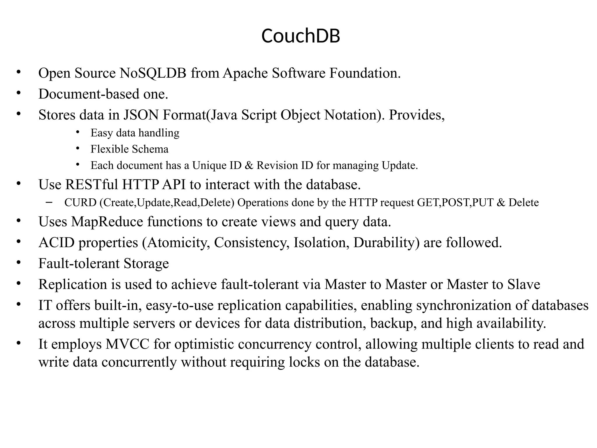 CouchDB • Open Source NoSQLDB from Apache Software Foundation. • Document-based one. • Stores data in JSON Format(Java Script Object Notation). Provides, • Easy data handling • Flexible Schema • Each document has a Unique ID & Revision ID for managing Update. • Use RESTful HTTP API to interact with the database. – CURD (Create,Update,Read,Delete) Operations done by the HTTP request GET,POST,PUT & Delete • Uses MapReduce functions to create views and query data. • ACID properties (Atomicity, Consistency, Isolation, Durability) are followed. • Fault-tolerant Storage • Replication is used to achieve fault-tolerant via Master to Master or Master to Slave • IT offers built-in, easy-to-use replication capabilities, enabling synchronization of databases across multiple servers or devices for data distribution, backup, and high availability. • It employs MVCC for optimistic concurrency control, allowing multiple clients to read and write data concurrently without requiring locks on the database. 