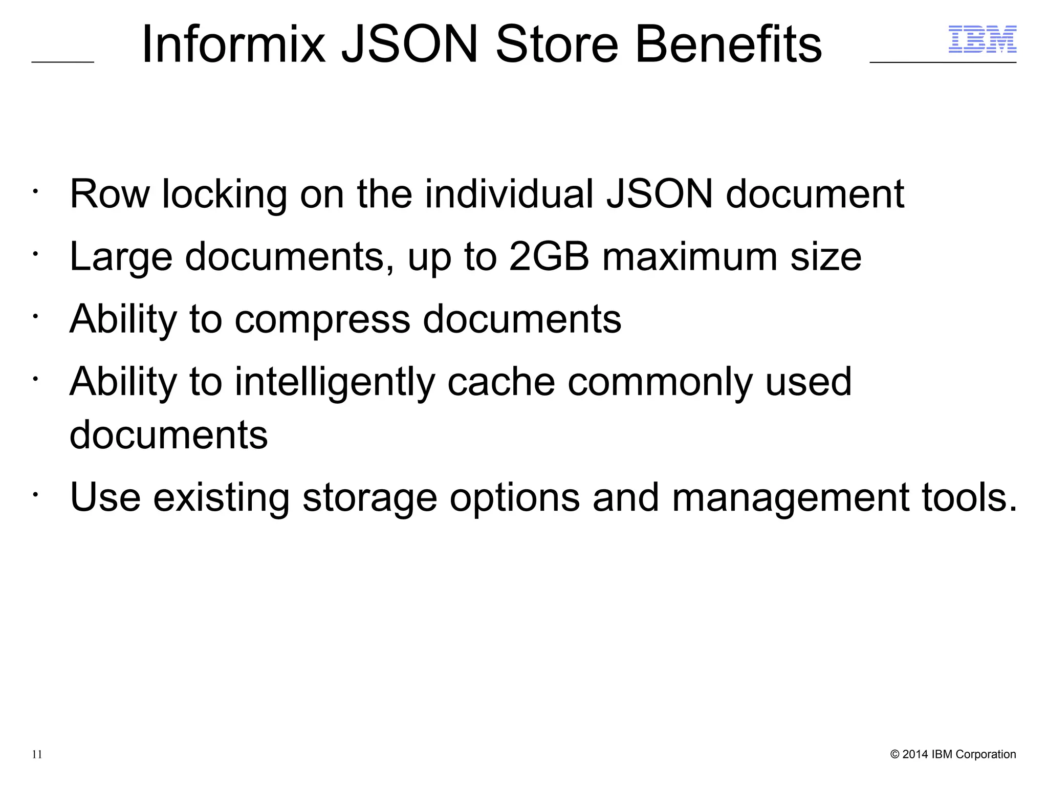 11 Informix JSON Store Benefits • Row locking on the individual JSON document • Large documents, up to 2GB maximum size • Ability to compress documents • Ability to intelligently cache commonly used documents • Use existing storage options and management tools. 