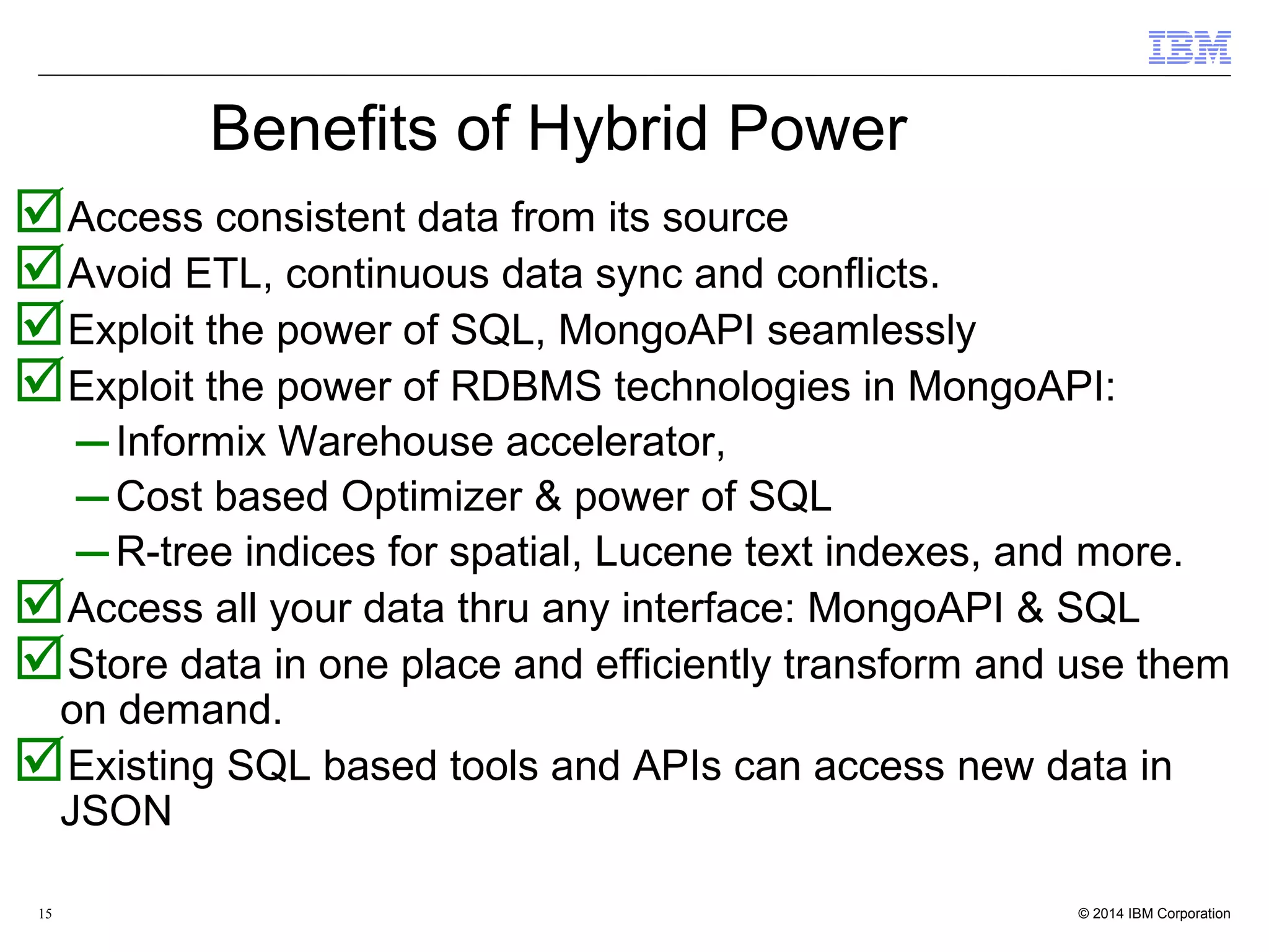 15 Benefits of Hybrid Power Access consistent data from its source Avoid ETL, continuous data sync and conflicts. Exploit the power of SQL, MongoAPI seamlessly Exploit the power of RDBMS technologies in MongoAPI: – Informix Warehouse accelerator, – Cost based Optimizer & power of SQL – R-tree indices for spatial, Lucene text indexes, and more. Access all your data thru any interface: MongoAPI & SQL Store data in one place and efficiently transform and use them on demand. Existing SQL based tools and APIs can access new data in JSON 