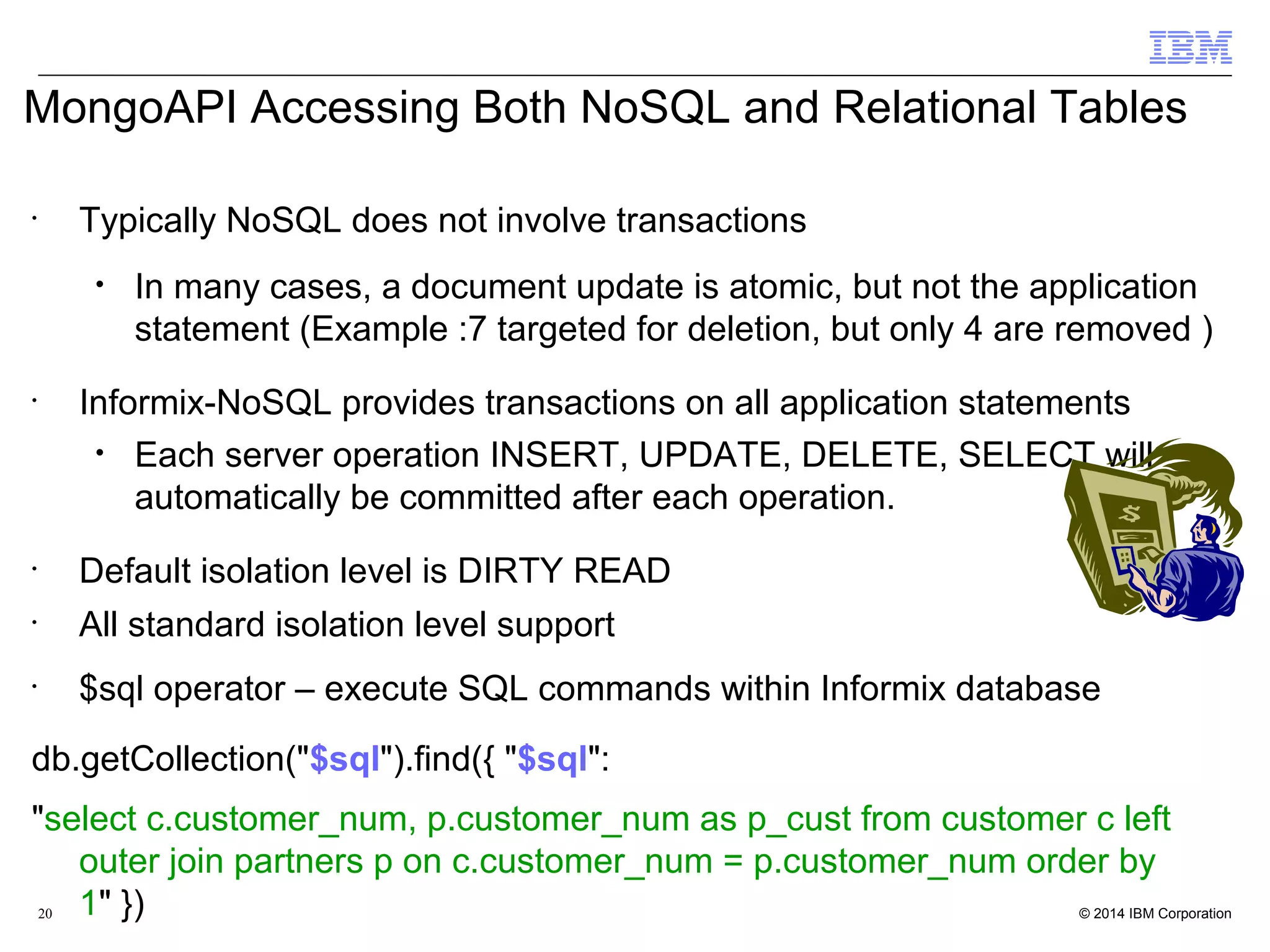 20 MongoAPI Accessing Both NoSQL and Relational Tables • Typically NoSQL does not involve transactions – In many cases, a document update is atomic, but not the application statement (Example :7 targeted for deletion, but only 4 are removed ) • Informix-NoSQL provides transactions on all application statements – Each server operation INSERT, UPDATE, DELETE, SELECT will automatically be committed after each operation. • Default isolation level is DIRTY READ • All standard isolation level support • $sql operator – execute SQL commands within Informix database db.getCollection("system.sql").find({ "$sql": "select c.customer_num, p.customer_num as p_cust from customer c left outer join partners p on c.customer_num = p.customer_num order by 1" }) 