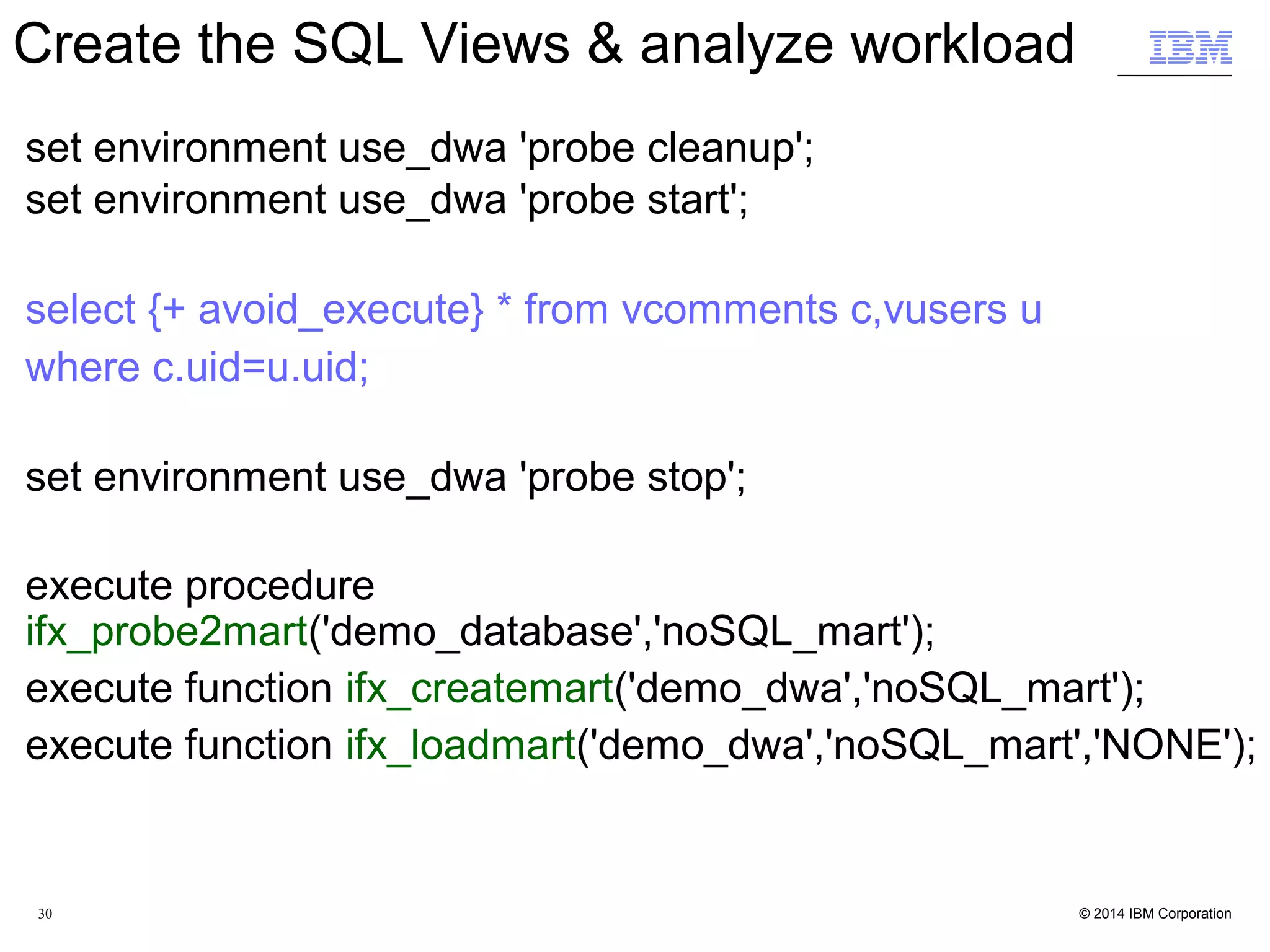 30 Run time comparision of queries on JSON Collection with IDS and IWA Queries against TPCDS (web_returns) SQL tables JSON Collections (IDS) JSON Collections (IWA) Query_1.sql 5m 8.09s 0m 1.28s Query_2.sql 1m 12.49s 0m 0.92s Query_3.sql 0m 3.80s 0m 0.14s Query_4.sql 0m 47.40s 0m 0.59s Query_5.sql 3m 59.92s 0m 2.50s Query_6.sql 0m 24.80s 0m 0.34s Query_7.sql 5m 55.08s 0m 3.96s Query_8.sql 8m 49.87s 0m 1.48s Query_9.sql 5m 20.83s 0m 0.67s Query_10.sql 18m 1.37s 0m 6.77s Query_11.sql 15m 8.29s 0m 3.97s Query_12.sql 0m 21.51s 0m 0.25s 