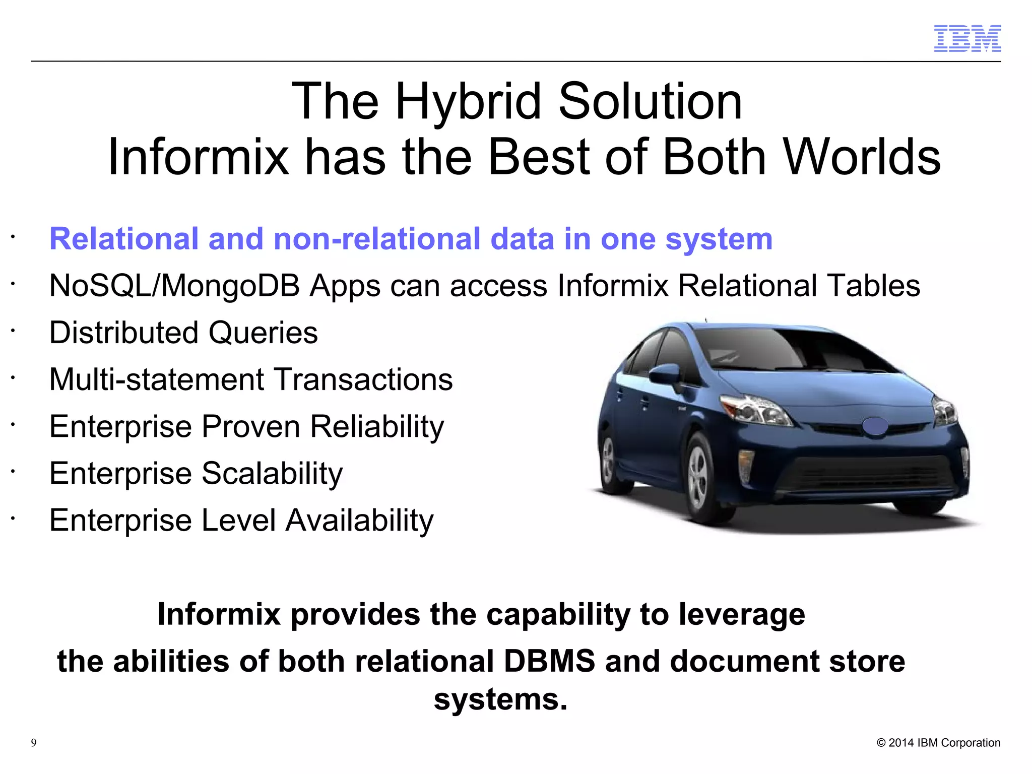 9 • Relational and non-relational data in one system • NoSQL/MongoDB Apps can access Informix Relational Tables • Distributed Queries • Multi-statement Transactions • Enterprise Proven Reliability • Enterprise Scalability • Enterprise Level Availability Informix provides the capability to leverage the abilities of both relational DBMS and document store systems. The Hybrid Solution Informix has the Best of Both Worlds 