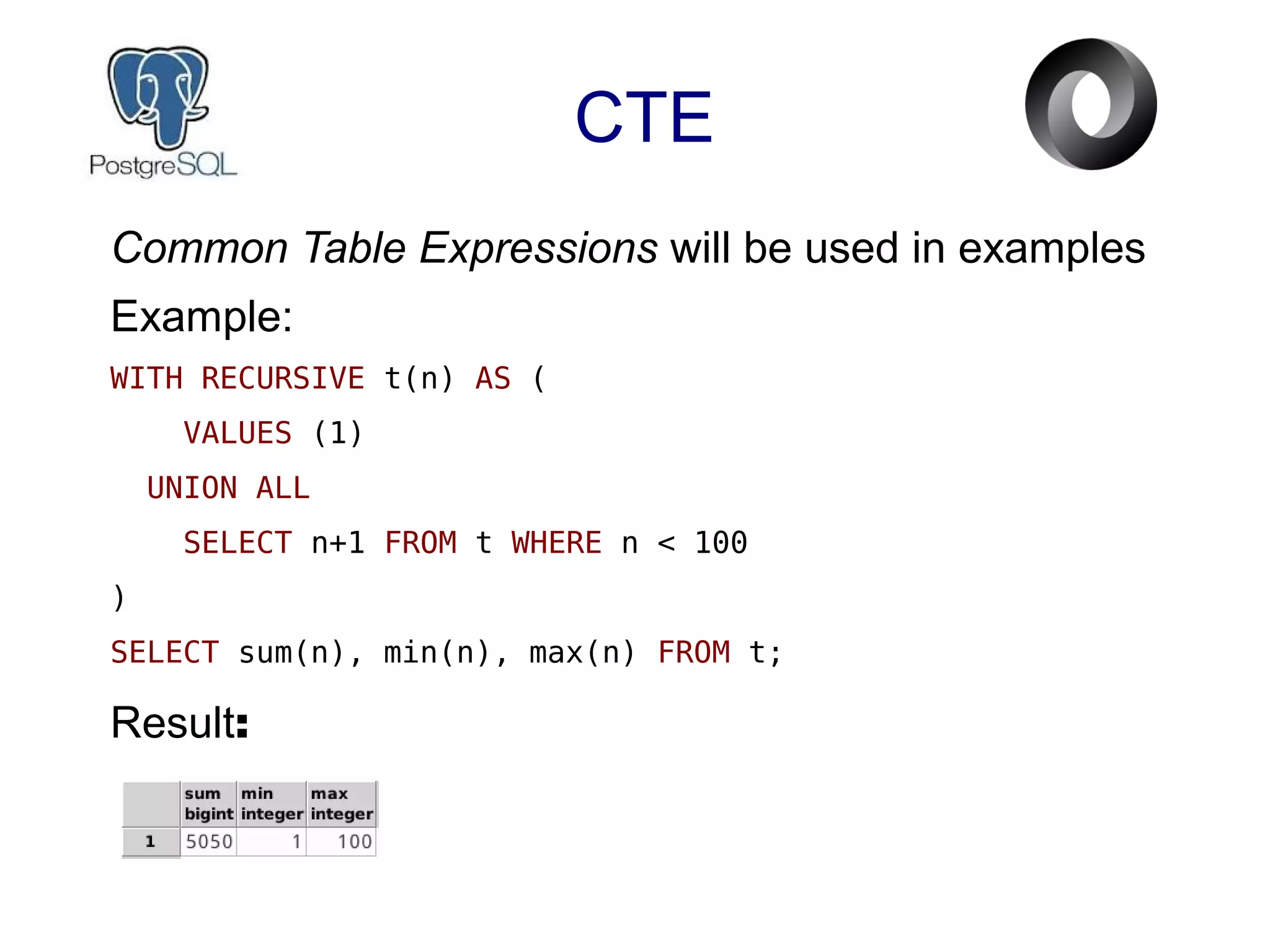 CTE
Common Table Expressions will be used in examples
Example:
WITH RECURSIVE t(n) AS (
VALUES (1)
UNION ALL
SELECT n+1 FROM t WHERE n < 100
)
SELECT sum(n), min(n), max(n) FROM t;
Result:
 