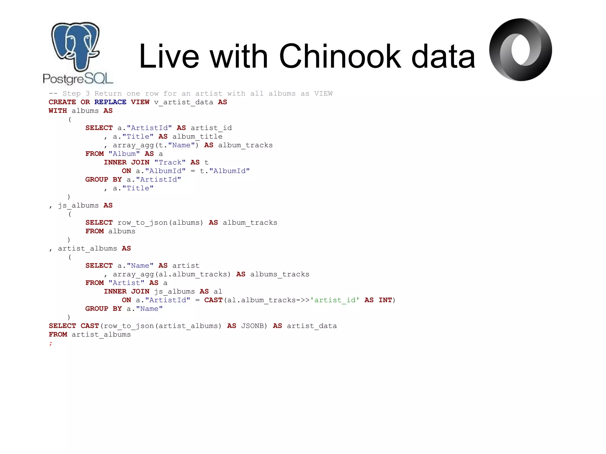 Live with Chinook data
-- Step 3 Return one row for an artist with all albums as VIEW
CREATE OR REPLACE VIEW v_artist_data AS
WITH albums AS
(
SELECT a."ArtistId" AS artist_id
, a."Title" AS album_title
, array_agg(t."Name") AS album_tracks
FROM "Album" AS a
INNER JOIN "Track" AS t
ON a."AlbumId" = t."AlbumId"
GROUP BY a."ArtistId"
, a."Title"
)
, js_albums AS
(
SELECT row_to_json(albums) AS album_tracks
FROM albums
)
, artist_albums AS
(
SELECT a."Name" AS artist
, array_agg(al.album_tracks) AS albums_tracks
FROM "Artist" AS a
INNER JOIN js_albums AS al
ON a."ArtistId" = CAST(al.album_tracks->>'artist_id' AS INT)
GROUP BY a."Name"
)
SELECT CAST(row_to_json(artist_albums) AS JSONB) AS artist_data
FROM artist_albums
;
 