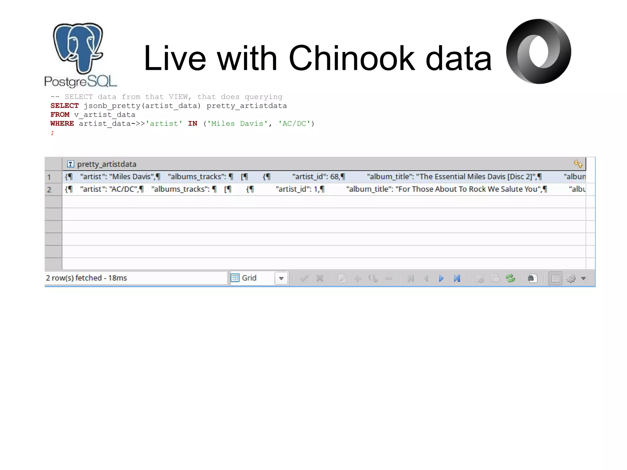 Live with Chinook data
-- SELECT data from that VIEW, that does querying
SELECT jsonb_pretty(artist_data) pretty_artistdata
FROM v_artist_data
WHERE artist_data->>'artist' IN ('Miles Davis', 'AC/DC')
;
 