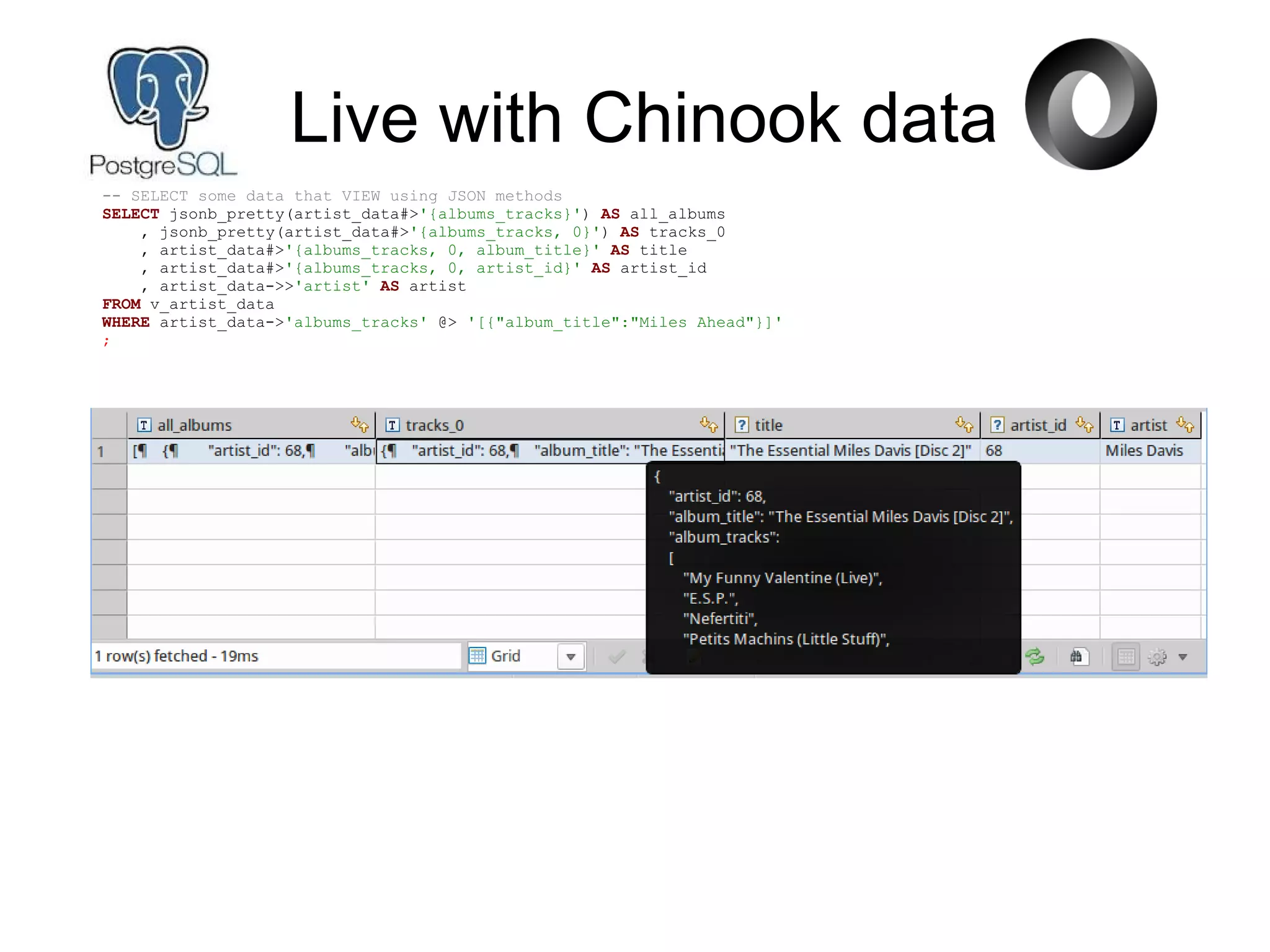 Live with Chinook data
-- SELECT some data that VIEW using JSON methods
SELECT jsonb_pretty(artist_data#>'{albums_tracks}') AS all_albums
, jsonb_pretty(artist_data#>'{albums_tracks, 0}') AS tracks_0
, artist_data#>'{albums_tracks, 0, album_title}' AS title
, artist_data#>'{albums_tracks, 0, artist_id}' AS artist_id
, artist_data->>'artist' AS artist
FROM v_artist_data
WHERE artist_data->'albums_tracks' @> '[{"album_title":"Miles Ahead"}]'
;
 
