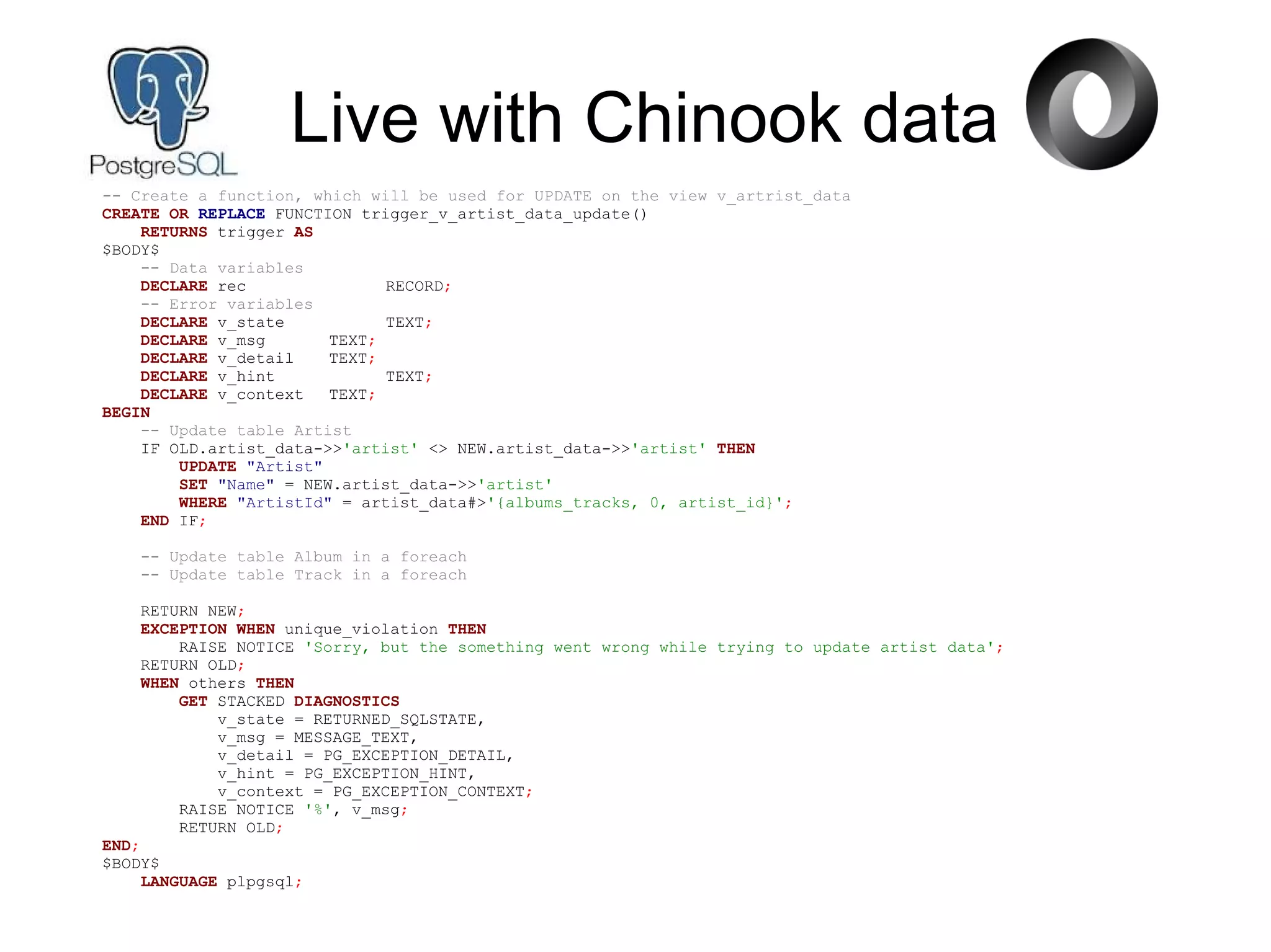 Live with Chinook data
-- Create a function, which will be used for UPDATE on the view v_artrist_data
CREATE OR REPLACE FUNCTION trigger_v_artist_data_update()
RETURNS trigger AS
$BODY$
-- Data variables
DECLARE rec RECORD;
-- Error variables
DECLARE v_state TEXT;
DECLARE v_msg TEXT;
DECLARE v_detail TEXT;
DECLARE v_hint TEXT;
DECLARE v_context TEXT;
BEGIN
-- Update table Artist
IF OLD.artist_data->>'artist' <> NEW.artist_data->>'artist' THEN
UPDATE "Artist"
SET "Name" = NEW.artist_data->>'artist'
WHERE "ArtistId" = artist_data#>'{albums_tracks, 0, artist_id}';
END IF;
-- Update table Album in a foreach
-- Update table Track in a foreach
RETURN NEW;
EXCEPTION WHEN unique_violation THEN
RAISE NOTICE 'Sorry, but the something went wrong while trying to update artist data';
RETURN OLD;
WHEN others THEN
GET STACKED DIAGNOSTICS
v_state = RETURNED_SQLSTATE,
v_msg = MESSAGE_TEXT,
v_detail = PG_EXCEPTION_DETAIL,
v_hint = PG_EXCEPTION_HINT,
v_context = PG_EXCEPTION_CONTEXT;
RAISE NOTICE '%', v_msg;
RETURN OLD;
END;
$BODY$
LANGUAGE plpgsql;
 
