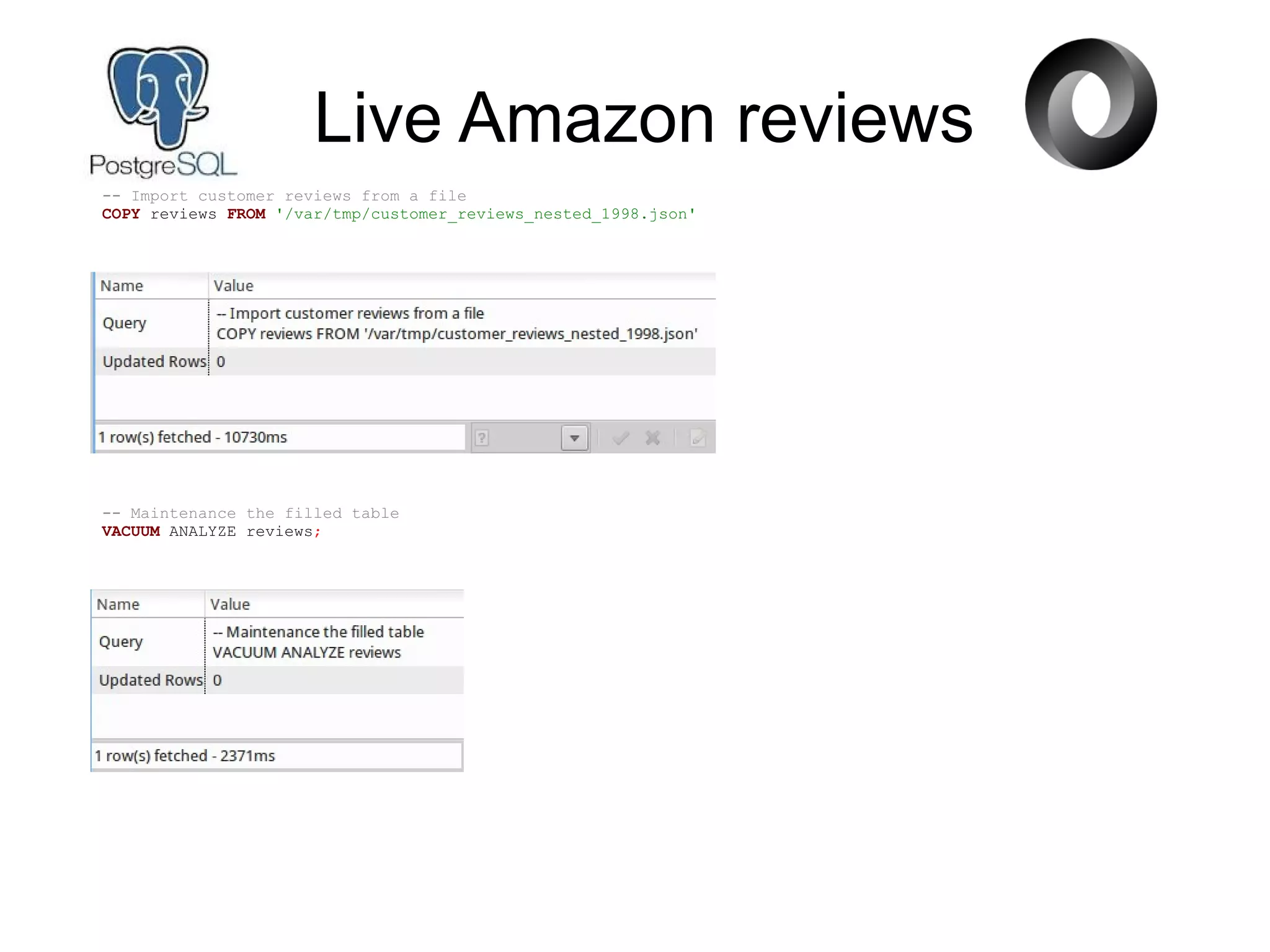 Live Amazon reviews
-- Import customer reviews from a file
COPY reviews FROM '/var/tmp/customer_reviews_nested_1998.json'
-- Maintenance the filled table
VACUUM ANALYZE reviews;
 