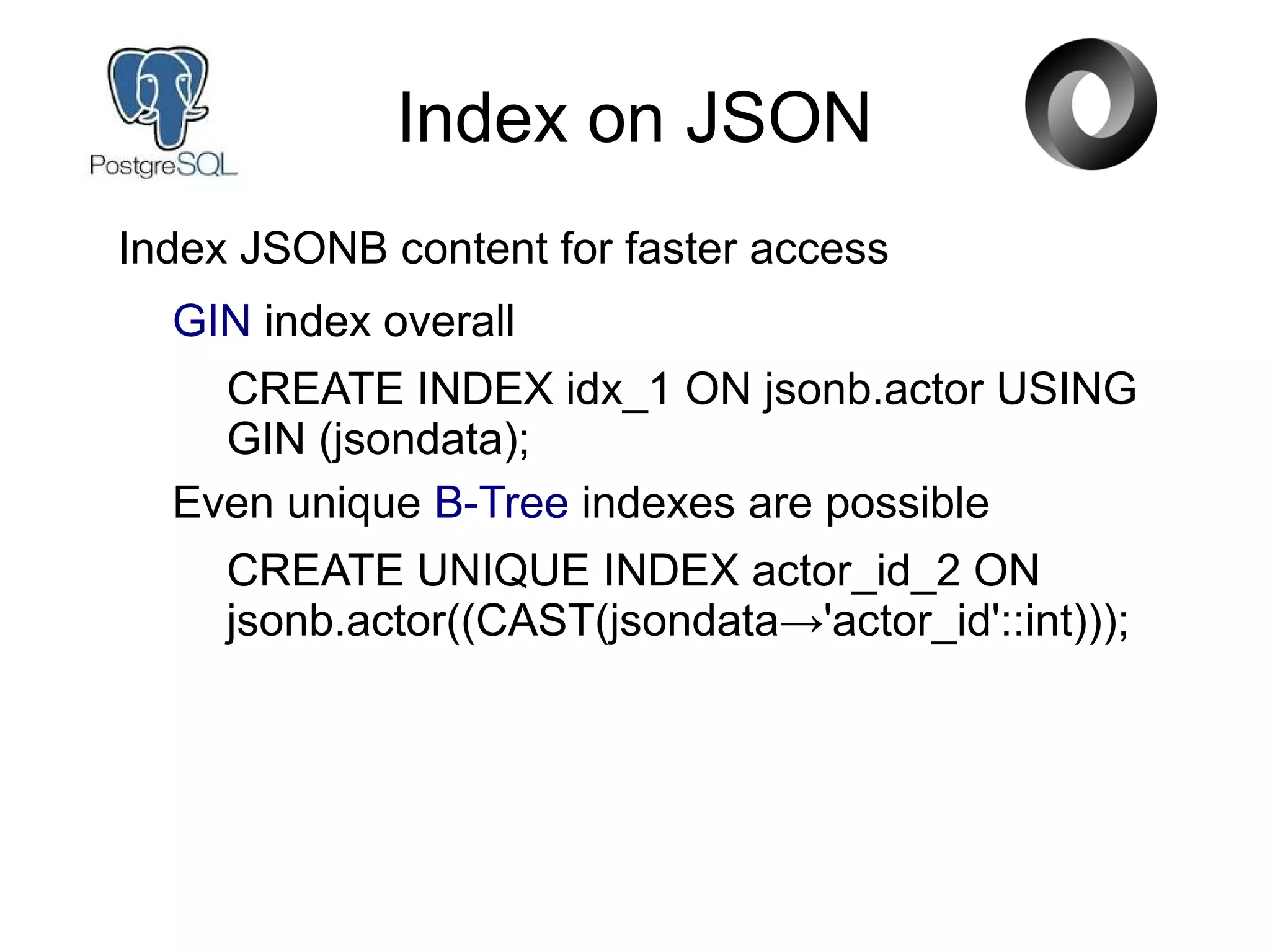 Index on JSON
Index JSONB content for faster access
GIN index overall
CREATE INDEX idx_1 ON jsonb.actor USING
GIN (jsondata);
Even unique B-Tree indexes are possible
CREATE UNIQUE INDEX actor_id_2 ON
jsonb.actor((CAST(jsondata→'actor_id'::int)));
 