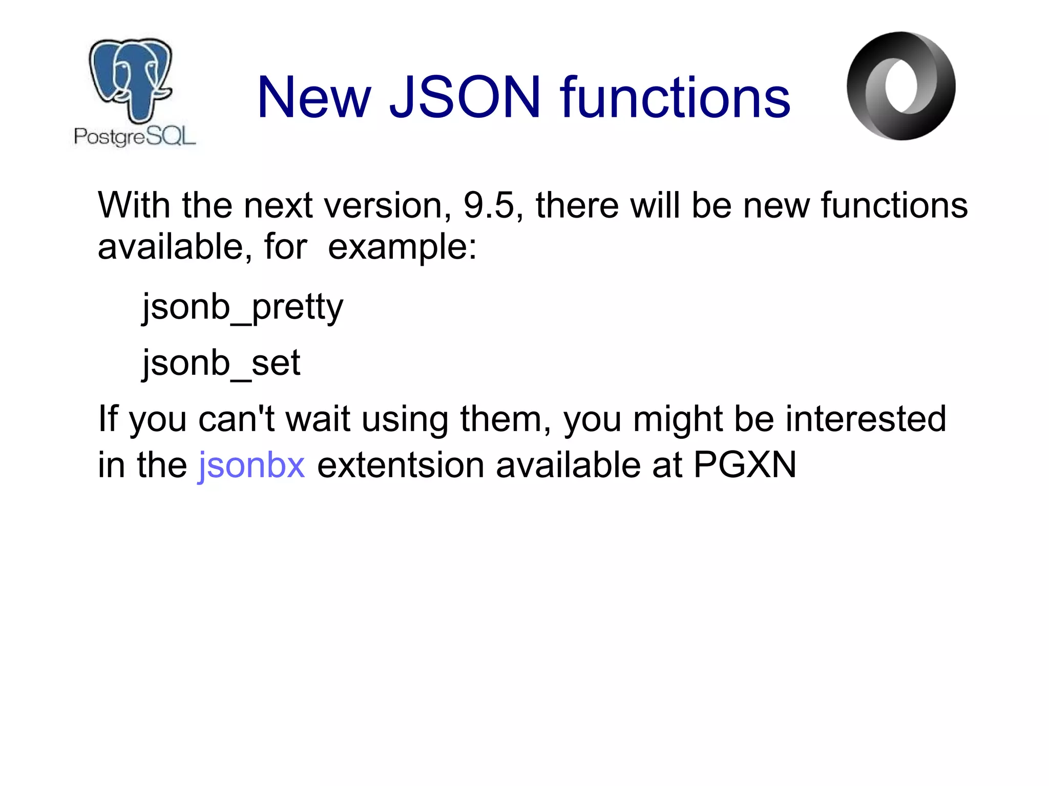 New JSON functions
With the next version, 9.5, there will be new functions
available, for example:
jsonb_pretty
jsonb_set
If you can't wait using them, you might be interested
in the jsonbx extentsion available at PGXN
 