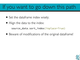 If you want to go down this path 
• Set the dataframe index wisely; 
• Align the data to the index: 
source_data.sort_index(inplace=True) 
• Beware of modifications of the original dataframe! 
 