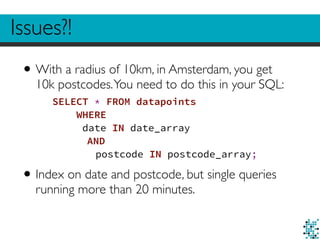 Issues?! 
•With a radius of 10km, in Amsterdam, you get 
10k postcodes. You need to do this in your SQL: 
SELECT * FROM datapoints 
WHERE 
date IN date_array 
AND 
postcode IN postcode_array; 
• Index on date and postcode, but single queries 
running more than 20 minutes. 
 