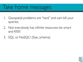 Take home messages 
1. Geospatial problems are “hard” and cam kill your 
queries; 
2. Not everybody has infinite resources: be smart 
and KISS! 
3. SQL or NoSQL? (Size, schema) 
 