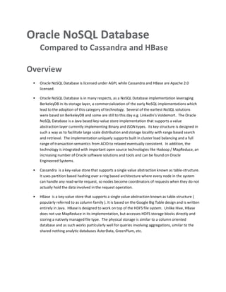 Oracle NoSQL Database
Compared to Cassandra and HBase
Overview
 Oracle NoSQL Database is licensed under AGPL while Cassandra and HBase are Apache 2.0
licensed.
 Oracle NoSQL Database is in many respects, as a NoSQL Database implementation leveraging
BerkeleyDB in its storage layer, a commercialization of the early NoSQL implementations which
lead to the adoption of this category of technology. Several of the earliest NoSQL solutions
were based on BerkeleyDB and some are still to this day e.g. LinkedIn’s Voldemort. The Oracle
NoSQL Database is a Java based key-value store implementation that supports a value
abstraction layer currently implementing Binary and JSON types. Its key structure is designed in
such a way as to facilitate large scale distribution and storage locality with range based search
and retrieval. The implementation uniquely supports built in cluster load balancing and a full
range of transaction semantics from ACID to relaxed eventually consistent. In addition, the
technology is integrated with important open source technologies like Hadoop / MapReduce, an
increasing number of Oracle software solutions and tools and can be found on Oracle
Engineered Systems.
 Cassandra is a key-value store that supports a single value abstraction known as table-structure.
It uses partition based hashing over a ring based architecture where every node in the system
can handle any read-write request, so nodes become coordinators of requests when they do not
actually hold the data involved in the request operation.
 HBase is a key-value store that supports a single value abstraction known as table-structure (
popularly referred to as column family ). It is based on the Google Big Table design and is written
entirely in Java. HBase is designed to work on top of the HDFS file system. Unlike Hive, HBase
does not use MapReduce in its implementation, but accesses HDFS storage blocks directly and
storing a natively managed file type. The physical storage is similar to a column oriented
database and as such works particularly well for queries involving aggregations, similar to the
shared nothing analytic databases AsterData, GreenPlum, etc.
 