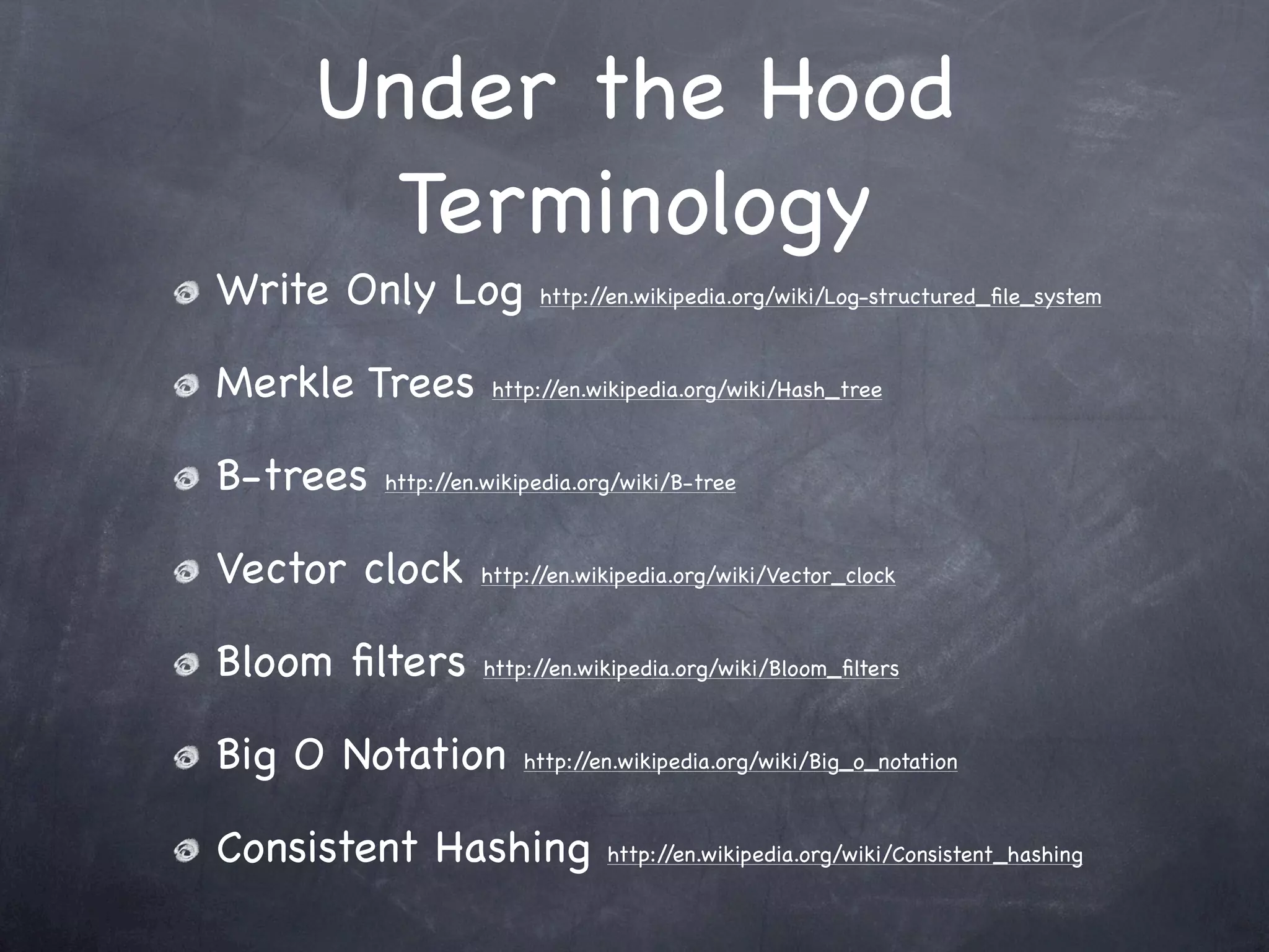 Under the Hood
      Terminology
Write Only Log           http://en.wikipedia.org/wiki/Log-structured_ﬁle_system



Merkle Trees        http://en.wikipedia.org/wiki/Hash_tree



B-trees   http://en.wikipedia.org/wiki/B-tree



Vector clock       http://en.wikipedia.org/wiki/Vector_clock



Bloom ﬁlters       http://en.wikipedia.org/wiki/Bloom_ﬁlters



Big O Notation         http://en.wikipedia.org/wiki/Big_o_notation



Consistent Hashing              http://en.wikipedia.org/wiki/Consistent_hashing
 