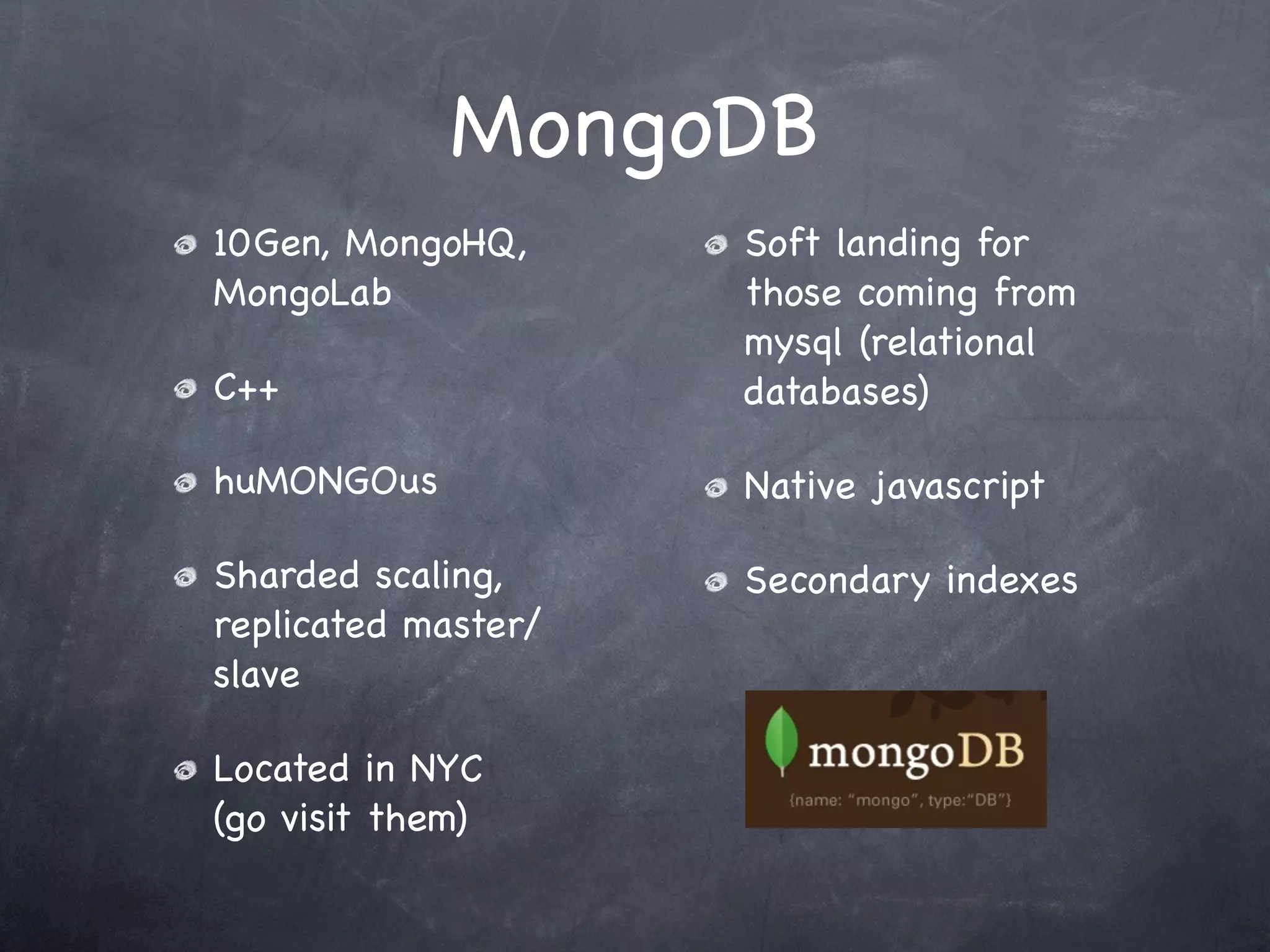MongoDB
10Gen, MongoHQ,      Soft landing for
MongoLab             those coming from
                     mysql (relational
C++                  databases)

huMONGOus            Native javascript

Sharded scaling,     Secondary indexes
replicated master/
slave

Located in NYC
(go visit them)
 