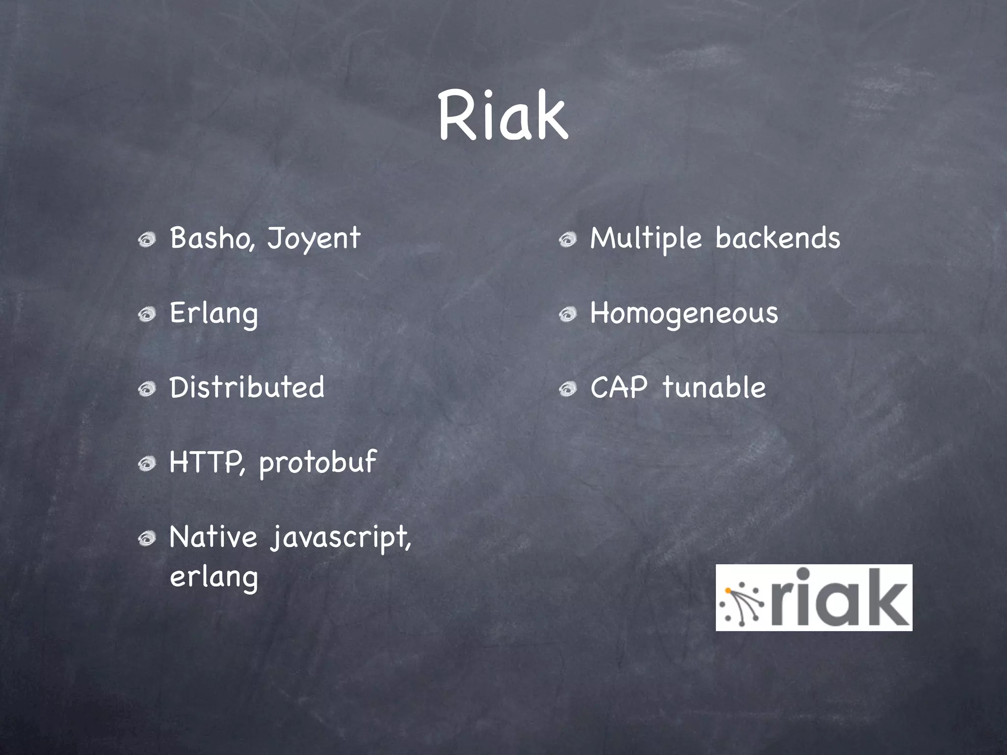 Riak
Basho, Joyent               Multiple backends

Erlang                      Homogeneous

Distributed                 CAP tunable

HTTP, protobuf

Native javascript,
erlang
 