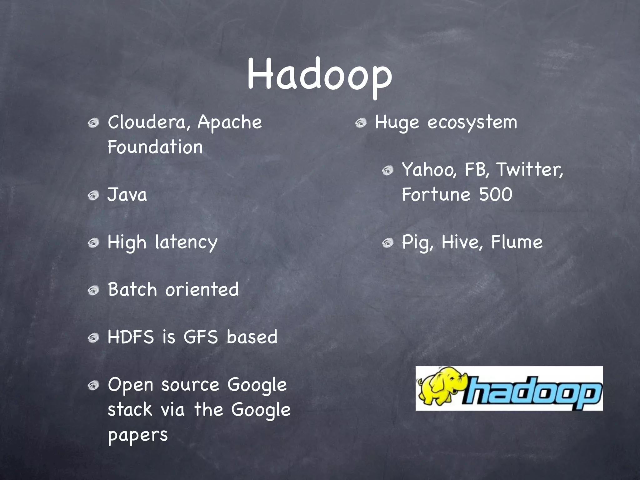 Hadoop
Cloudera, Apache       Huge ecosystem
Foundation
                          Yahoo, FB, Twitter,
Java                      Fortune 500

High latency              Pig, Hive, Flume

Batch oriented

HDFS is GFS based

Open source Google
stack via the Google
papers
 