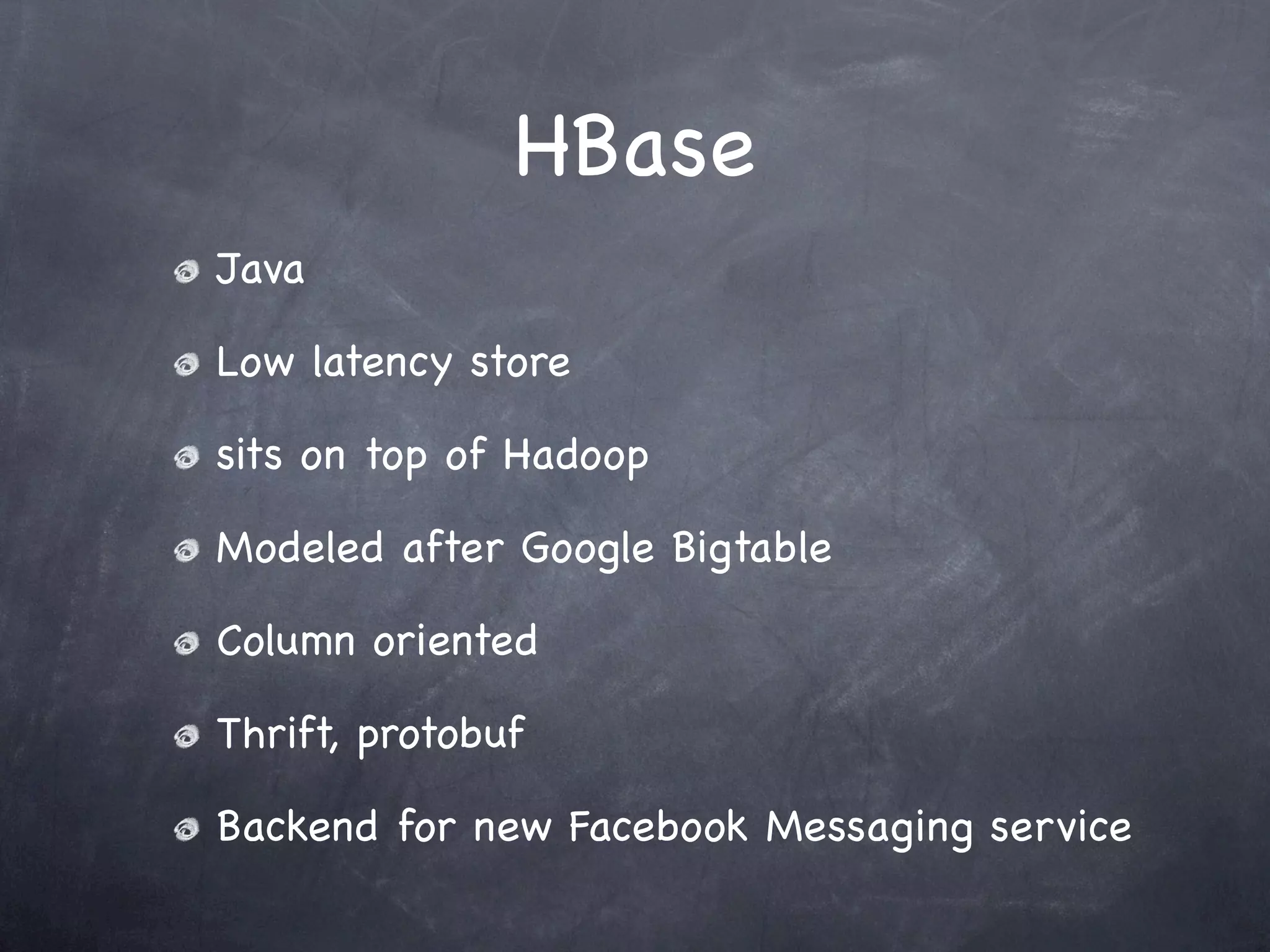 HBase
Java

Low latency store

sits on top of Hadoop

Modeled after Google Bigtable

Column oriented

Thrift, protobuf

Backend for new Facebook Messaging service
 