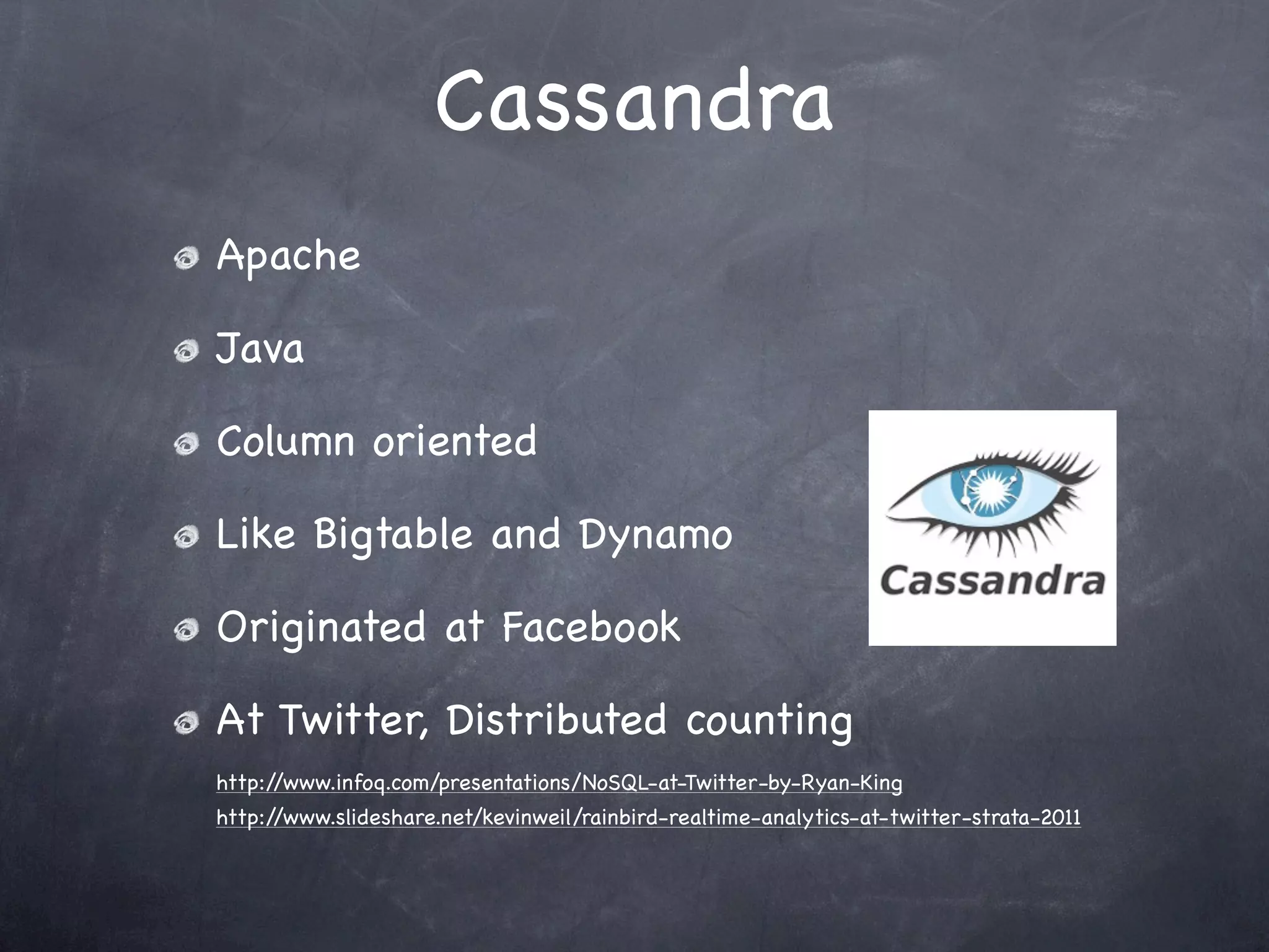 Cassandra
Apache

Java

Column oriented

Like Bigtable and Dynamo

Originated at Facebook

At Twitter, Distributed counting
http://www.infoq.com/presentations/NoSQL-at-Twitter-by-Ryan-King
http://www.slideshare.net/kevinweil/rainbird-realtime-analytics-at-twitter-strata-2011
 