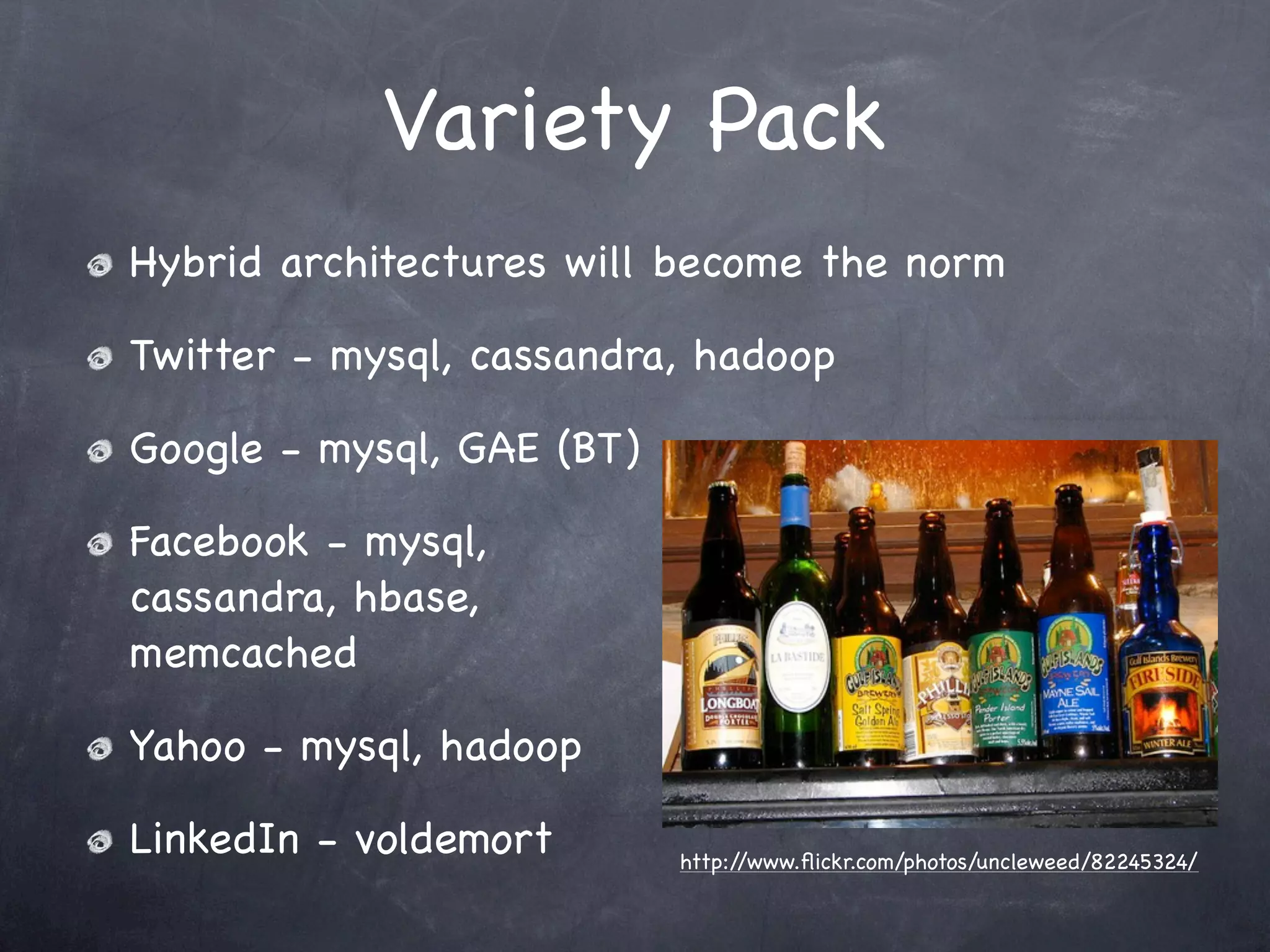 Variety Pack
Hybrid architectures will become the norm

Twitter - mysql, cassandra, hadoop

Google - mysql, GAE (BT)

Facebook - mysql,
cassandra, hbase,
memcached

Yahoo - mysql, hadoop

LinkedIn - voldemort       http://www.ﬂickr.com/photos/uncleweed/82245324/
 