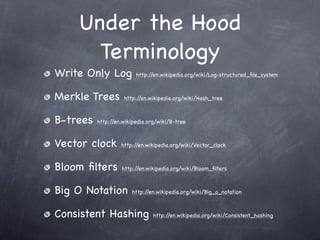 Under the Hood
      Terminology
Write Only Log           http://en.wikipedia.org/wiki/Log-structured_ﬁle_system



Merkle Trees        http://en.wikipedia.org/wiki/Hash_tree



B-trees   http://en.wikipedia.org/wiki/B-tree



Vector clock       http://en.wikipedia.org/wiki/Vector_clock



Bloom ﬁlters       http://en.wikipedia.org/wiki/Bloom_ﬁlters



Big O Notation         http://en.wikipedia.org/wiki/Big_o_notation



Consistent Hashing              http://en.wikipedia.org/wiki/Consistent_hashing
 