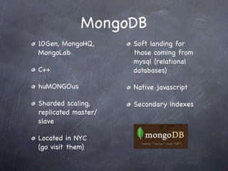 MongoDB
10Gen, MongoHQ,      Soft landing for
MongoLab             those coming from
                     mysql (relational
C++                  databases)

huMONGOus            Native javascript

Sharded scaling,     Secondary indexes
replicated master/
slave

Located in NYC
(go visit them)
 