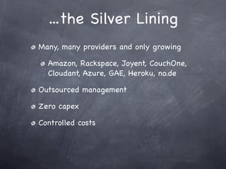 ...the Silver Lining
Many, many providers and only growing

  Amazon, Rackspace, Joyent, CouchOne,
  Cloudant, Azure, GAE, Heroku, no.de

Outsourced management

Zero capex

Controlled costs
 