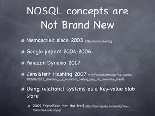 NOSQL concepts are
  Not Brand New
Memcached since 2003                       http://memcached.org



Google papers 2004-2006

Amazon Dynamo 2007

Consistent Hashing 2007 http://www.last.fm/user/RJ/journal/
2007/04/10/rz_libketama_-_a_consistent_hashing_algo_for_memcache_clients


Using relational systems as a key-value blob
store
    2009 FriendFeed (not the ﬁrst)         http://bret.appspot.com/entry/how-
    friendfeed-uses-mysql
 
